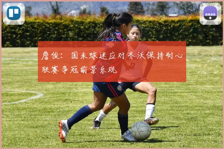 詹俊：国米球迷应对齐沃保持耐心联赛争冠前景乐观