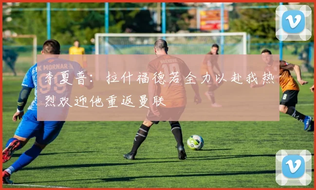 李夏普：拉什福德若全力以赴我热烈欢迎他重返曼联