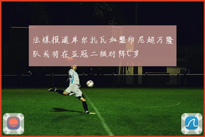 法媒报道库尔扎瓦加盟印尼超万隆队或将在亚冠二级对阵C罗