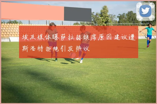 埃及媒体曝萨拉赫缺席原因建议遭斯洛特拒绝引发热议