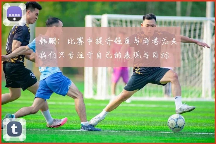 韩鹏：比赛中提升强度与海港无关我们只专注于自己的表现与目标
