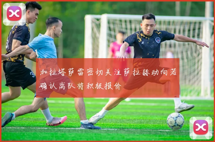 加拉塔萨雷密切关注萨拉赫动向若确认离队将积极报价