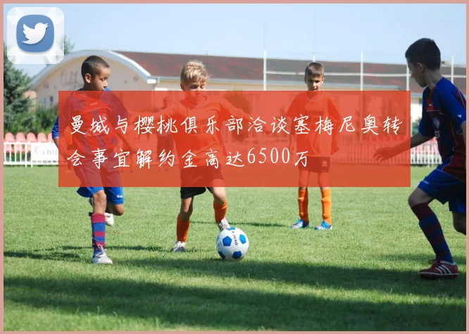 曼城与樱桃俱乐部洽谈塞梅尼奥转会事宜解约金高达6500万