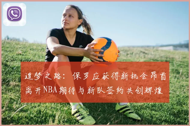 追梦之路：保罗应获得新机会昂首离开NBA期待与新队签约共创辉煌