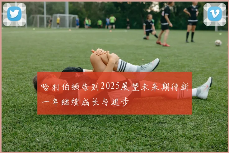 哈利伯顿告别2025展望未来期待新一年继续成长与进步