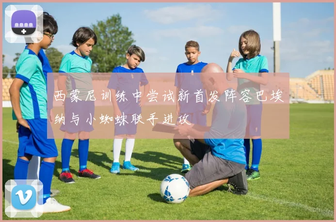 西蒙尼训练中尝试新首发阵容巴埃纳与小蜘蛛联手进攻