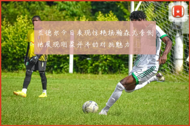 兰德尔今日表现惊艳杨瀚森无奈倒地展现刚柔并济的对抗魅力