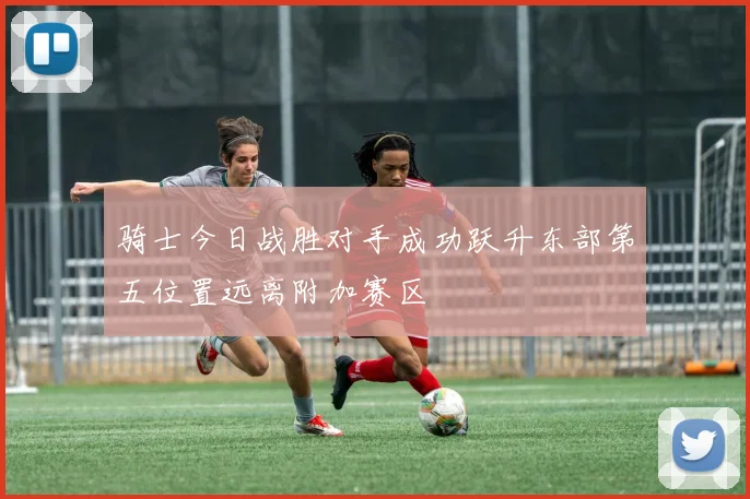骑士今日战胜对手成功跃升东部第五位置远离附加赛区