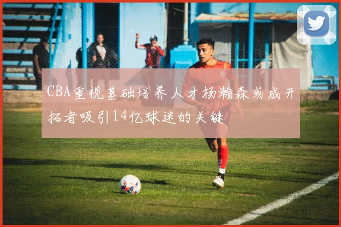 CBA重视基础培养人才杨瀚森或成开拓者吸引14亿球迷的关键