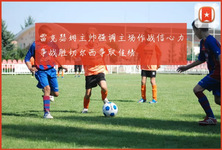 雷克瑟姆主帅强调主场作战信心力争战胜切尔西争取佳绩