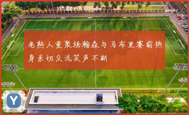 老熟人重聚杨瀚森与马布里赛前热身亲切交流笑声不断