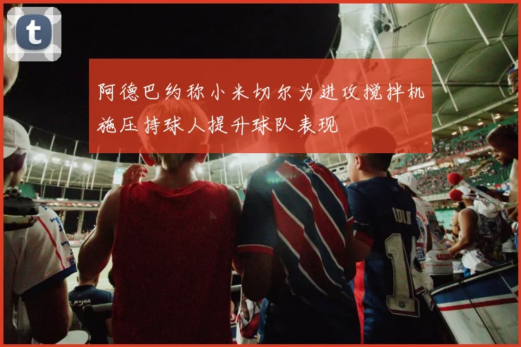 阿德巴约称小米切尔为进攻搅拌机施压持球人提升球队表现