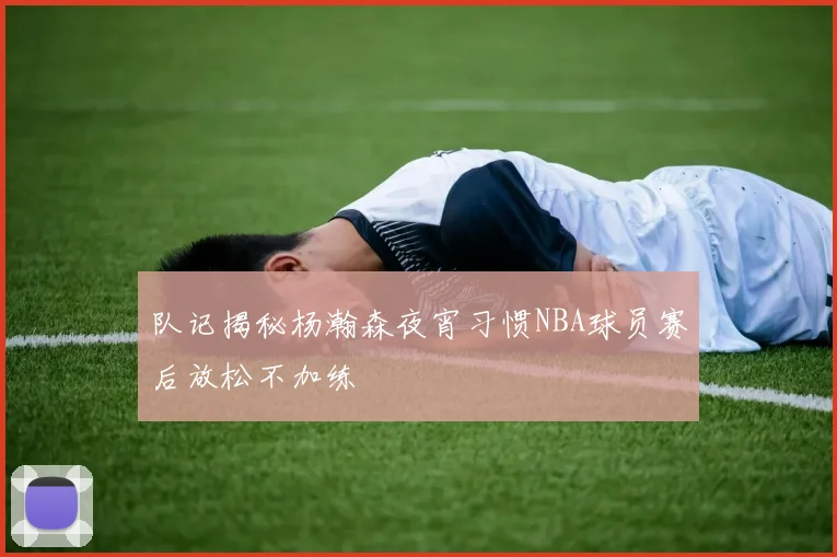 队记揭秘杨瀚森夜宵习惯NBA球员赛后放松不加练