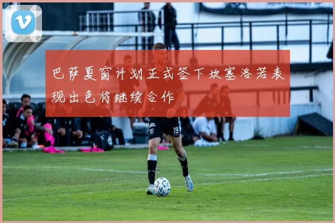 巴萨夏窗计划正式签下坎塞洛若表现出色将继续合作