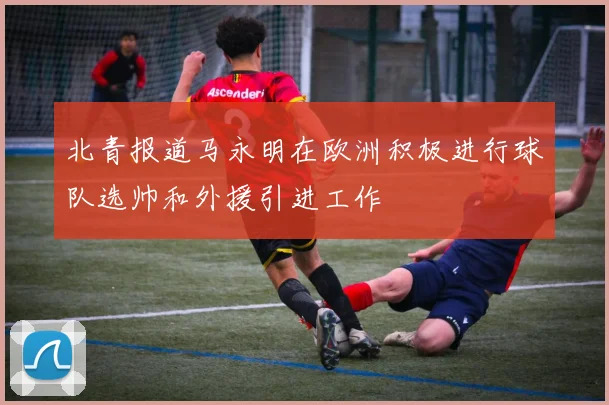 北青报道马永明在欧洲积极进行球队选帅和外援引进工作