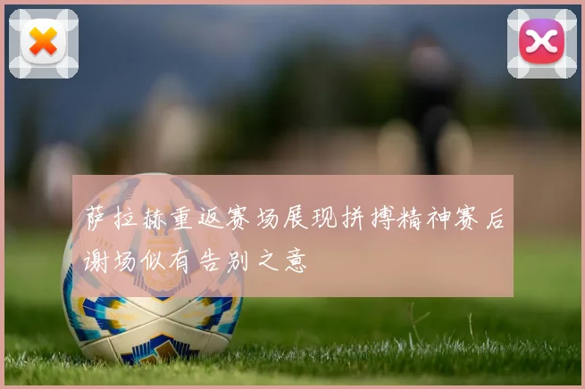 萨拉赫重返赛场展现拼搏精神赛后谢场似有告别之意