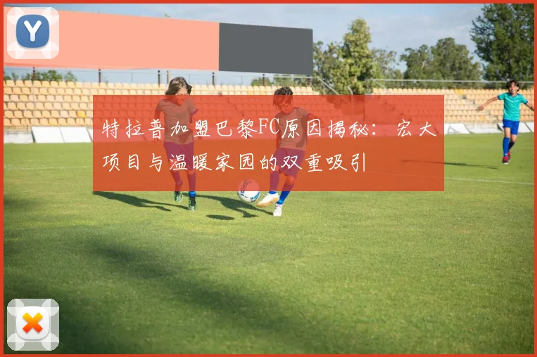 特拉普加盟巴黎FC原因揭秘：宏大项目与温暖家园的双重吸引