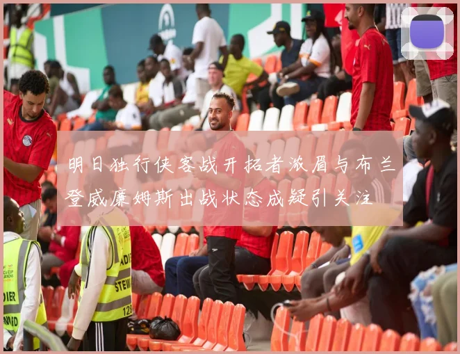 明日独行侠客战开拓者浓眉与布兰登威廉姆斯出战状态成疑引关注