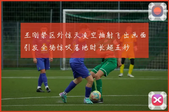 王刚禁区外惊天凌空抽射飞出画面引发全场惊叹落地时长超五秒