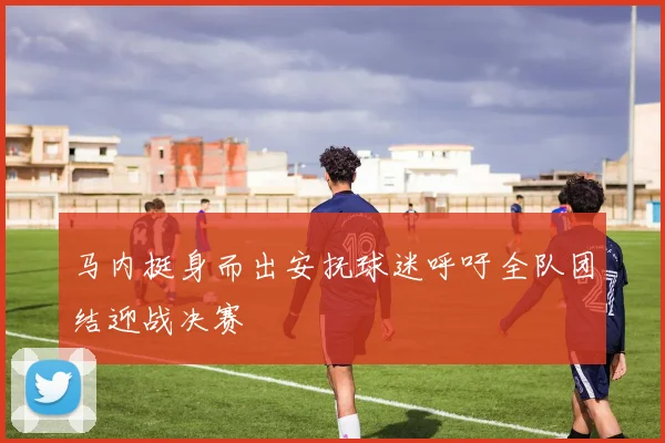 马内挺身而出安抚球迷呼吁全队团结迎战决赛