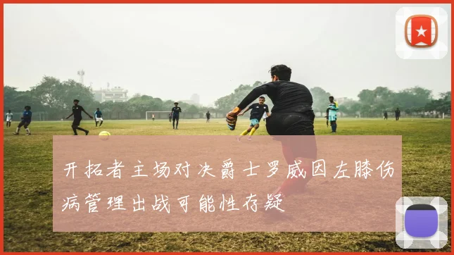 开拓者主场对决爵士罗威因左膝伤病管理出战可能性存疑