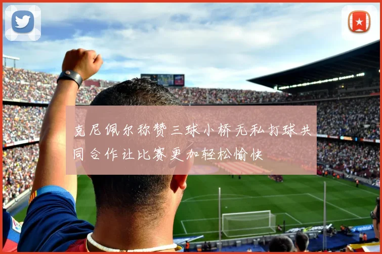 克尼佩尔称赞三球小桥无私打球共同合作让比赛更加轻松愉快