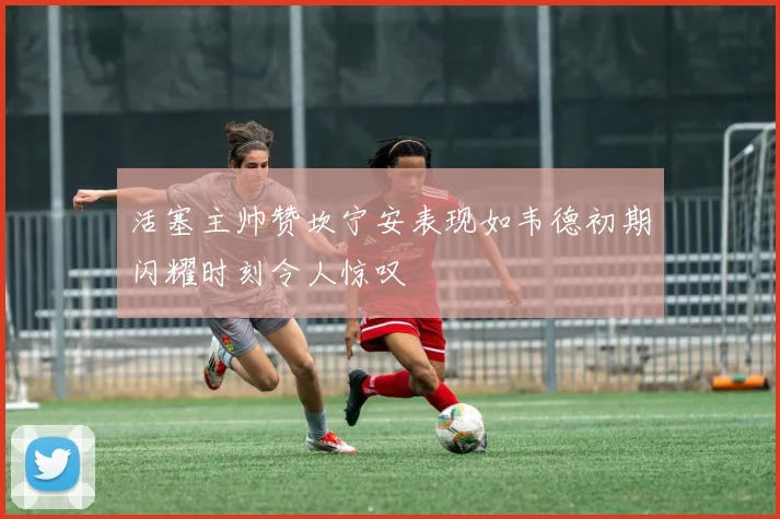 活塞主帅赞坎宁安表现如韦德初期闪耀时刻令人惊叹