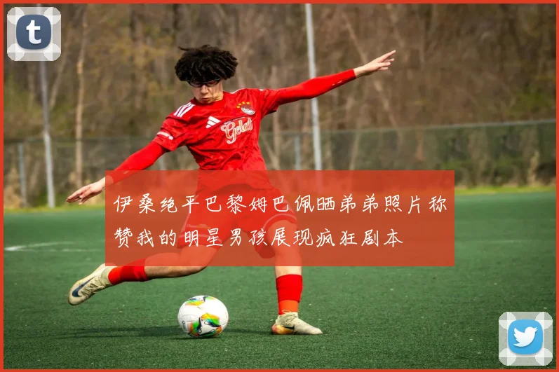 伊桑绝平巴黎姆巴佩晒弟弟照片称赞我的明星男孩展现疯狂剧本