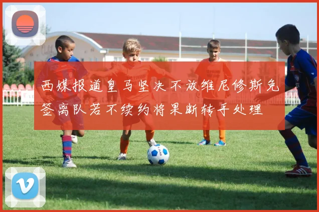 西媒报道皇马坚决不放维尼修斯免签离队若不续约将果断转手处理