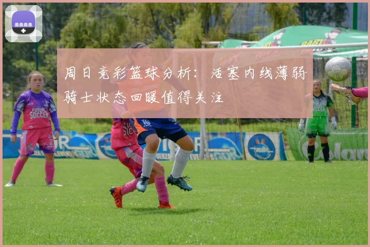 周日竞彩篮球分析：活塞内线薄弱骑士状态回暖值得关注