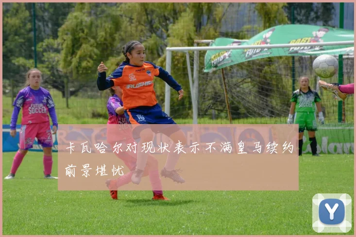 卡瓦哈尔对现状表示不满皇马续约前景堪忧