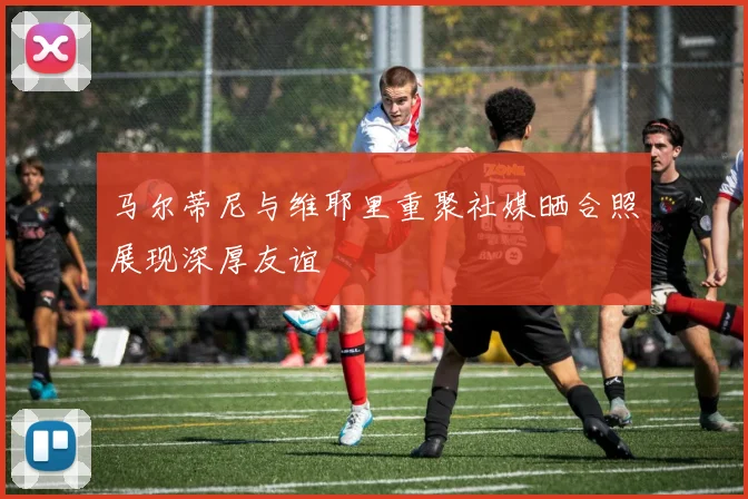 马尔蒂尼与维耶里重聚社媒晒合照展现深厚友谊