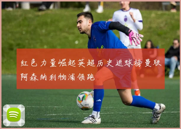 红色力量崛起英超历史进球榜曼联阿森纳利物浦领跑