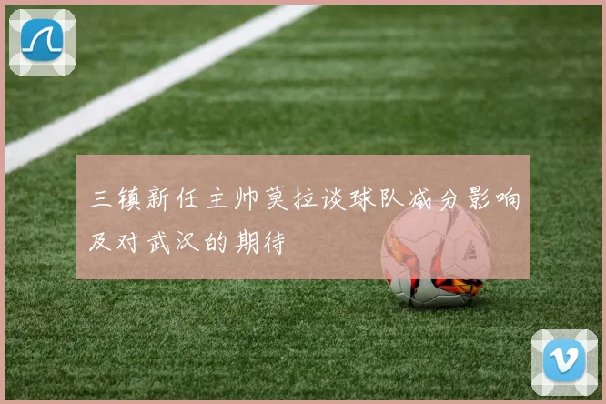 三镇新任主帅莫拉谈球队减分影响及对武汉的期待