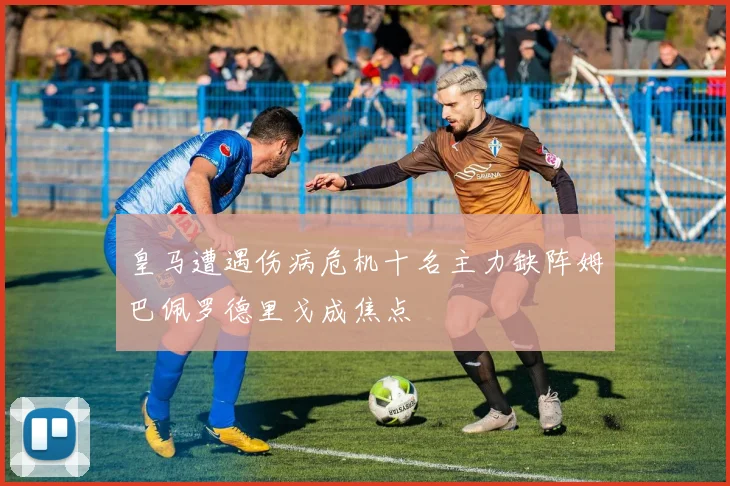 皇马遭遇伤病危机十名主力缺阵姆巴佩罗德里戈成焦点