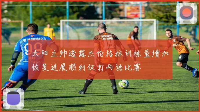 太阳主帅透露杰伦格林训练量增加恢复进展顺利仅打两场比赛