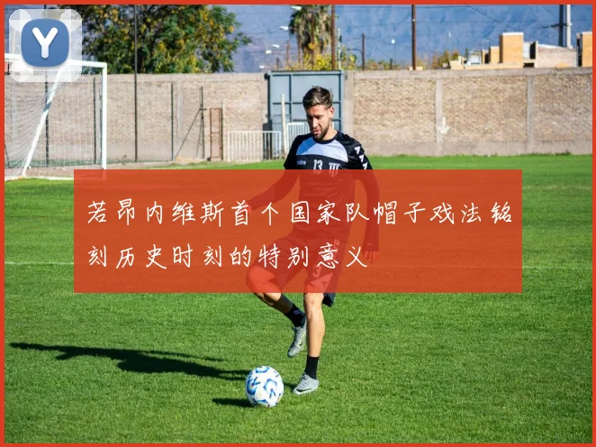 若昂内维斯首个国家队帽子戏法铭刻历史时刻的特别意义