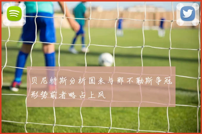贝尼特斯分析国米与那不勒斯争冠形势前者略占上风