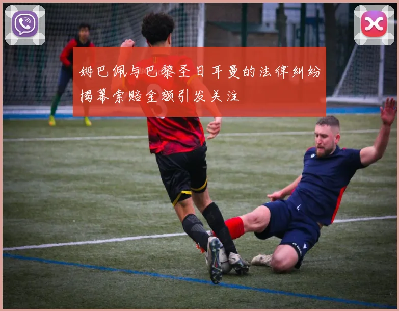 姆巴佩与巴黎圣日耳曼的法律纠纷揭幕索赔金额引发关注