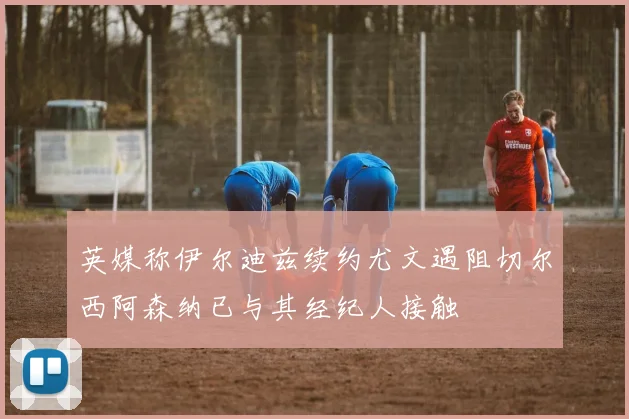 英媒称伊尔迪兹续约尤文遇阻切尔西阿森纳已与其经纪人接触