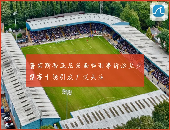普雷斯蒂亚尼或面临刑事诉讼至少禁赛十场引发广泛关注